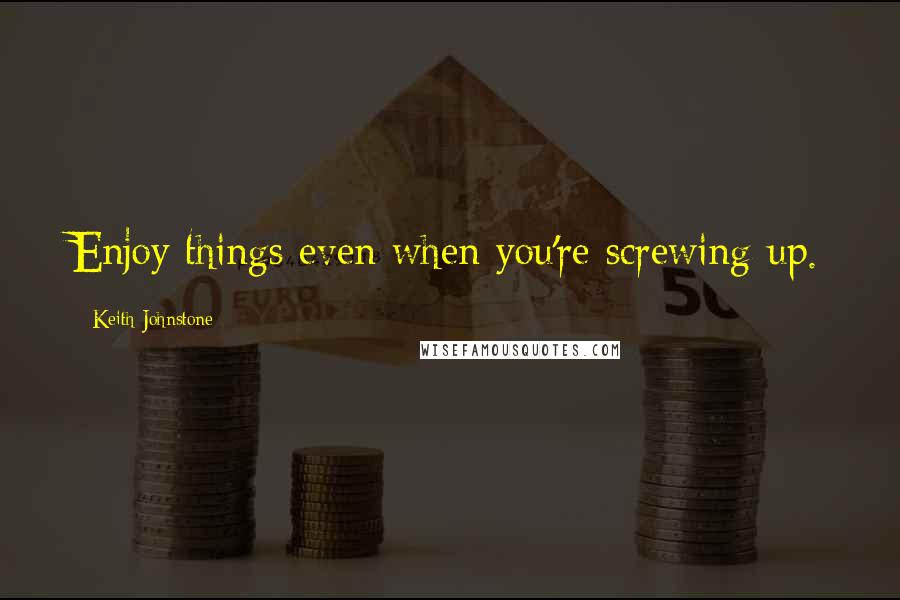 Keith Johnstone Quotes: Enjoy things even when you're screwing up.