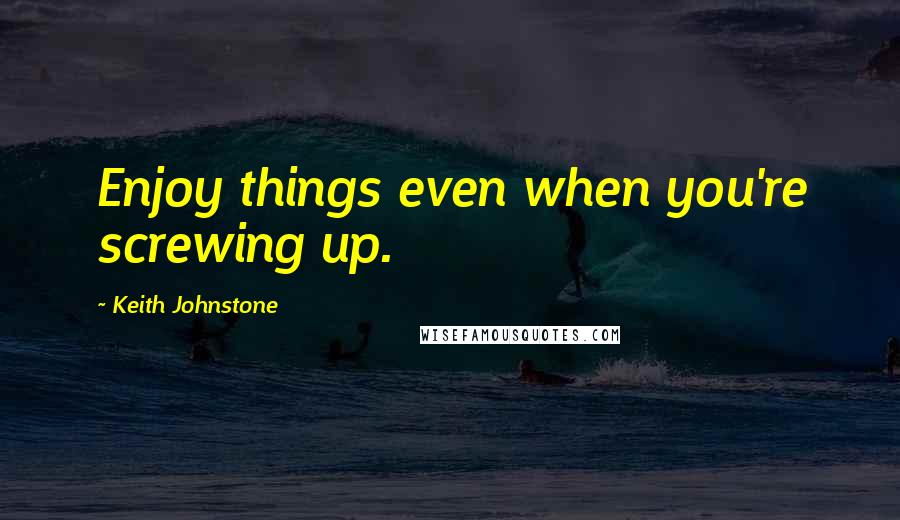 Keith Johnstone Quotes: Enjoy things even when you're screwing up.