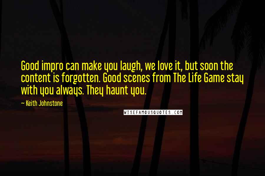 Keith Johnstone Quotes: Good impro can make you laugh, we love it, but soon the content is forgotten. Good scenes from The Life Game stay with you always. They haunt you.