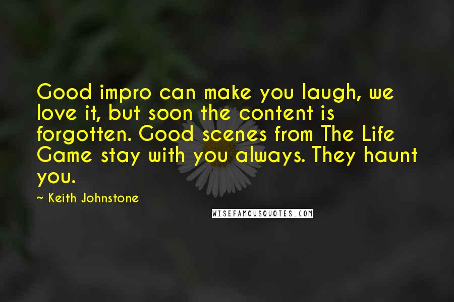 Keith Johnstone Quotes: Good impro can make you laugh, we love it, but soon the content is forgotten. Good scenes from The Life Game stay with you always. They haunt you.