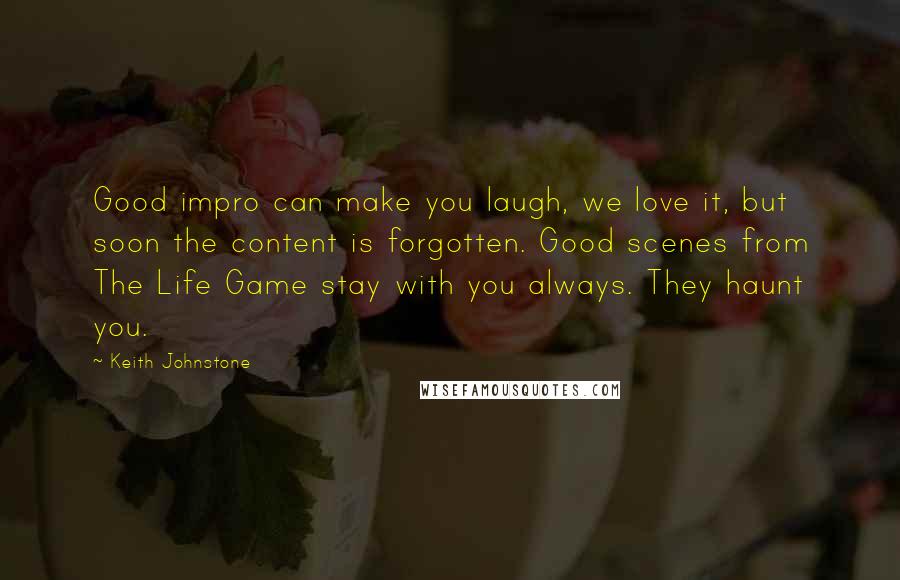 Keith Johnstone Quotes: Good impro can make you laugh, we love it, but soon the content is forgotten. Good scenes from The Life Game stay with you always. They haunt you.