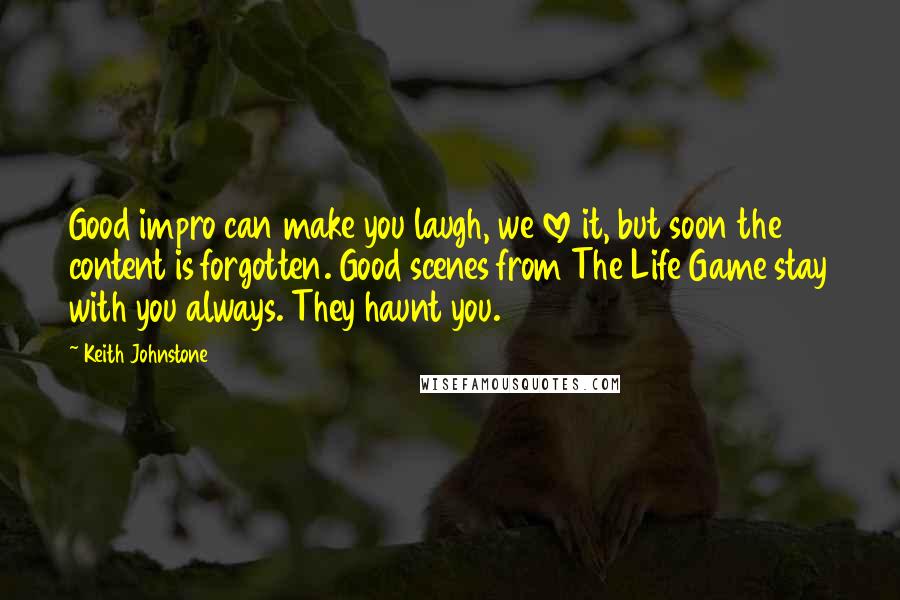 Keith Johnstone Quotes: Good impro can make you laugh, we love it, but soon the content is forgotten. Good scenes from The Life Game stay with you always. They haunt you.