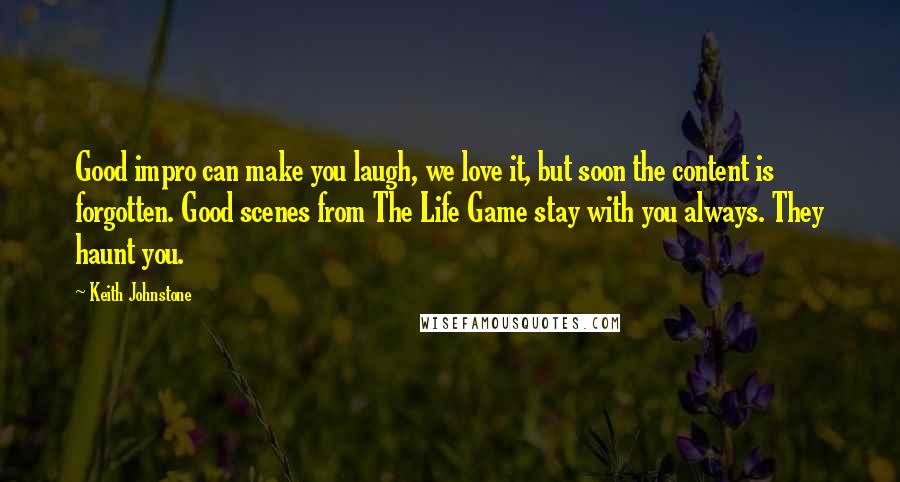 Keith Johnstone Quotes: Good impro can make you laugh, we love it, but soon the content is forgotten. Good scenes from The Life Game stay with you always. They haunt you.