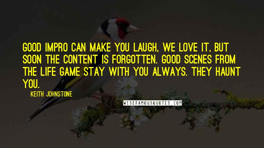 Keith Johnstone Quotes: Good impro can make you laugh, we love it, but soon the content is forgotten. Good scenes from The Life Game stay with you always. They haunt you.