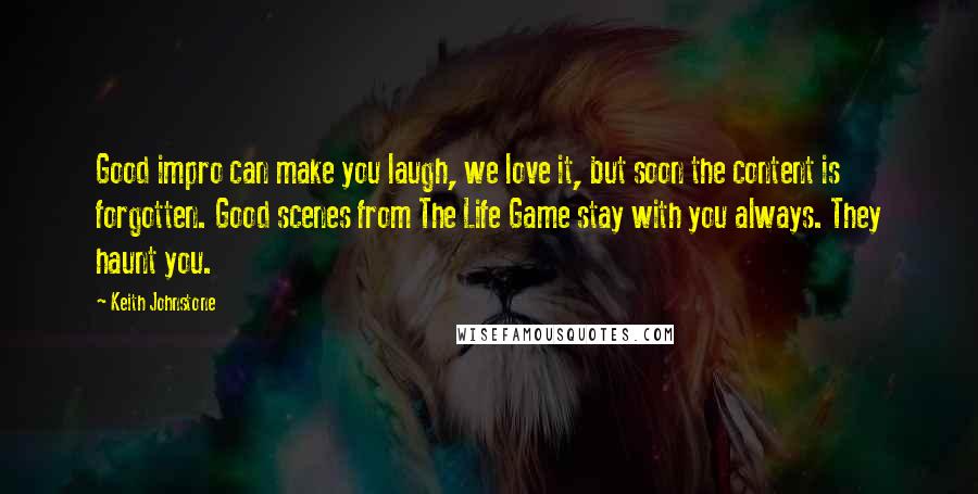 Keith Johnstone Quotes: Good impro can make you laugh, we love it, but soon the content is forgotten. Good scenes from The Life Game stay with you always. They haunt you.