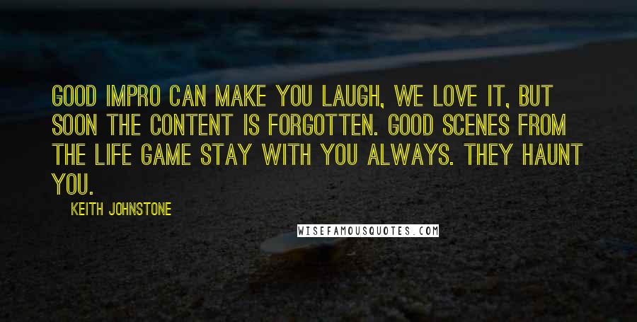 Keith Johnstone Quotes: Good impro can make you laugh, we love it, but soon the content is forgotten. Good scenes from The Life Game stay with you always. They haunt you.