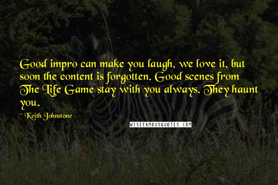 Keith Johnstone Quotes: Good impro can make you laugh, we love it, but soon the content is forgotten. Good scenes from The Life Game stay with you always. They haunt you.