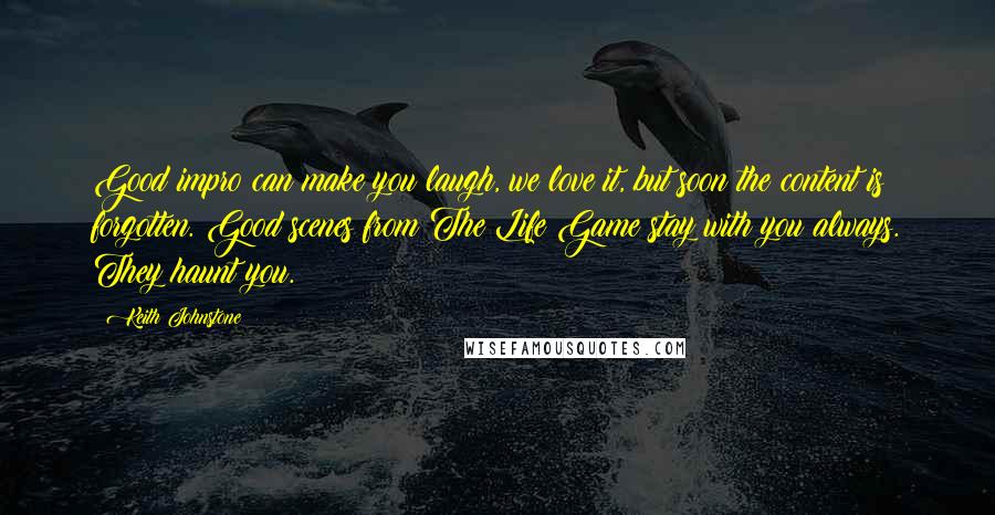 Keith Johnstone Quotes: Good impro can make you laugh, we love it, but soon the content is forgotten. Good scenes from The Life Game stay with you always. They haunt you.