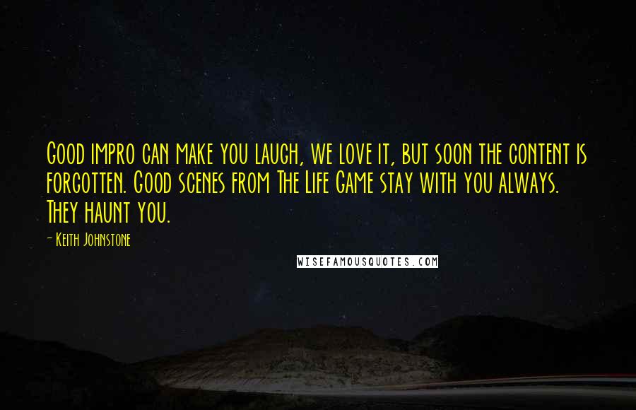 Keith Johnstone Quotes: Good impro can make you laugh, we love it, but soon the content is forgotten. Good scenes from The Life Game stay with you always. They haunt you.