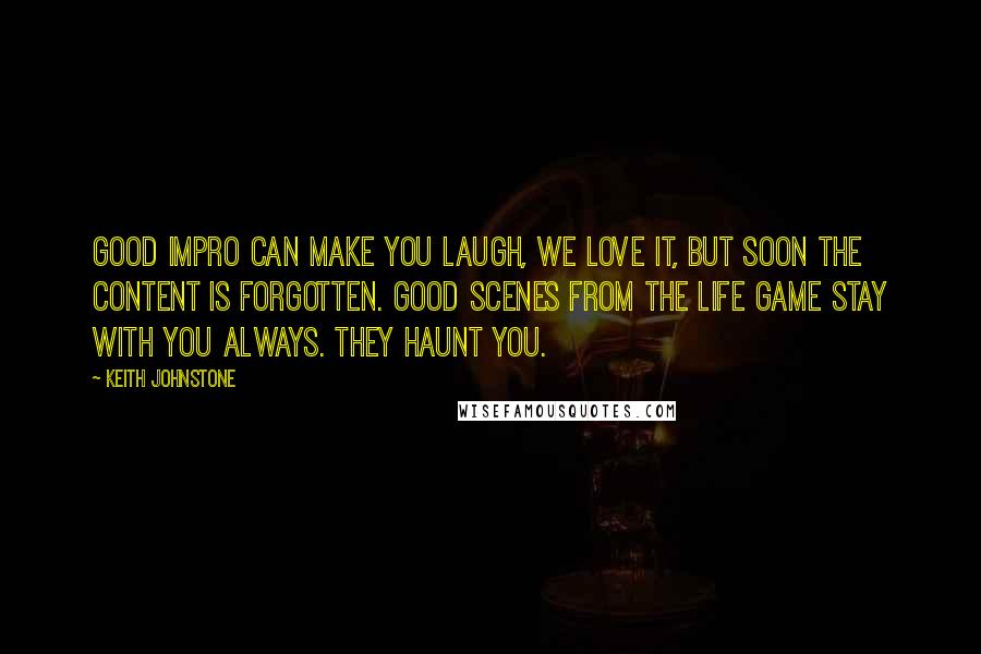 Keith Johnstone Quotes: Good impro can make you laugh, we love it, but soon the content is forgotten. Good scenes from The Life Game stay with you always. They haunt you.