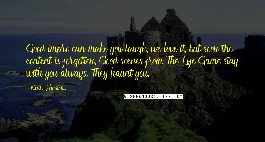 Keith Johnstone Quotes: Good impro can make you laugh, we love it, but soon the content is forgotten. Good scenes from The Life Game stay with you always. They haunt you.