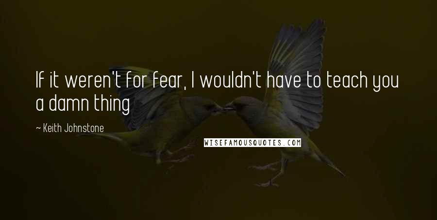 Keith Johnstone Quotes: If it weren't for fear, I wouldn't have to teach you a damn thing