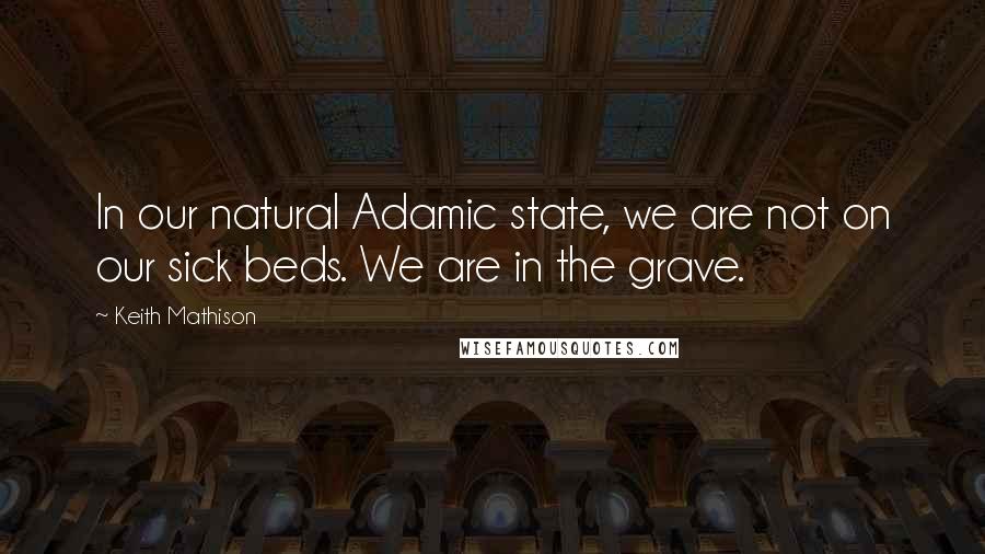 Keith Mathison Quotes: In our natural Adamic state, we are not on our sick beds. We are in the grave.