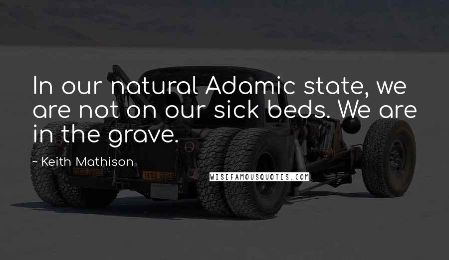 Keith Mathison Quotes: In our natural Adamic state, we are not on our sick beds. We are in the grave.