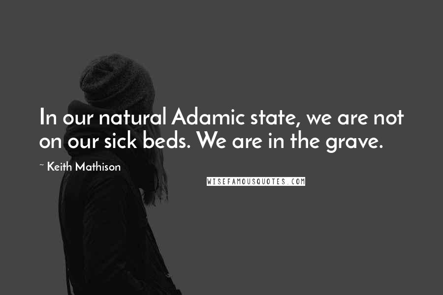 Keith Mathison Quotes: In our natural Adamic state, we are not on our sick beds. We are in the grave.