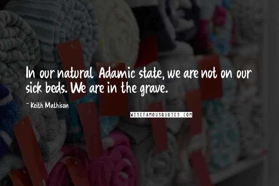 Keith Mathison Quotes: In our natural Adamic state, we are not on our sick beds. We are in the grave.