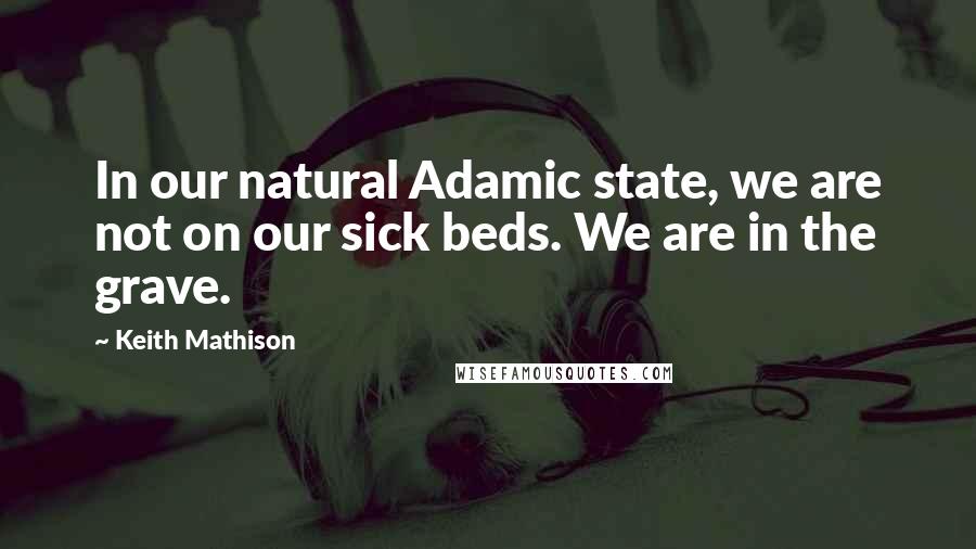 Keith Mathison Quotes: In our natural Adamic state, we are not on our sick beds. We are in the grave.