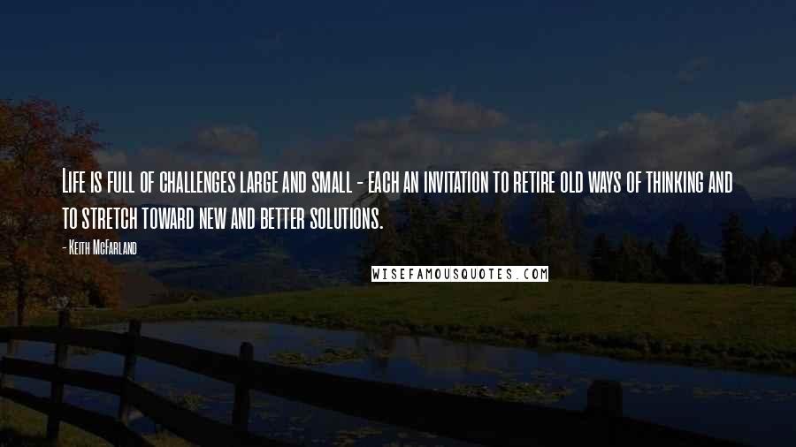 Keith McFarland Quotes: Life is full of challenges large and small - each an invitation to retire old ways of thinking and to stretch toward new and better solutions.