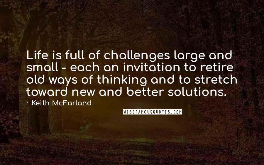 Keith McFarland Quotes: Life is full of challenges large and small - each an invitation to retire old ways of thinking and to stretch toward new and better solutions.