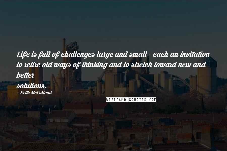 Keith McFarland Quotes: Life is full of challenges large and small - each an invitation to retire old ways of thinking and to stretch toward new and better solutions.