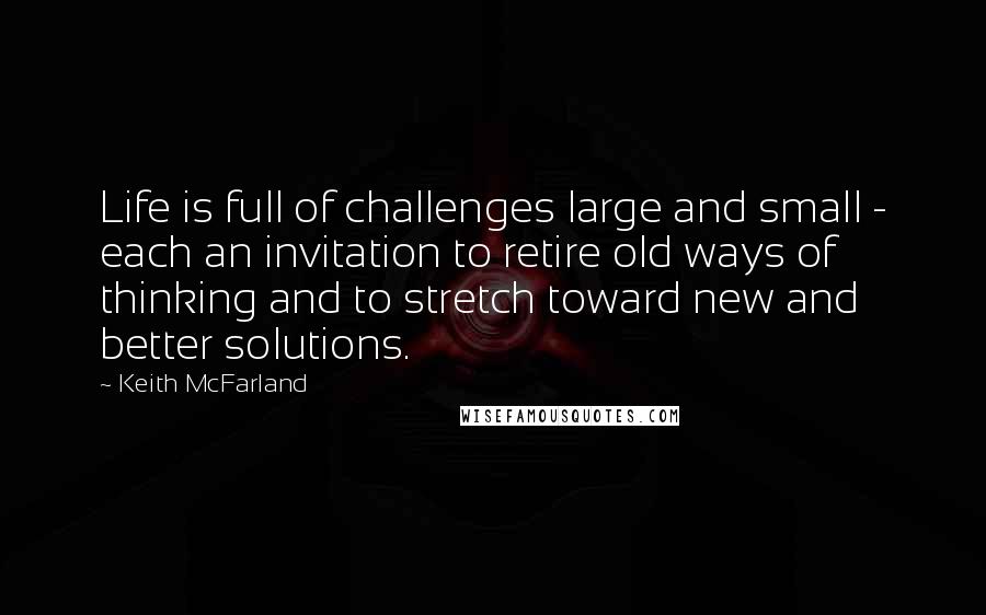 Keith McFarland Quotes: Life is full of challenges large and small - each an invitation to retire old ways of thinking and to stretch toward new and better solutions.