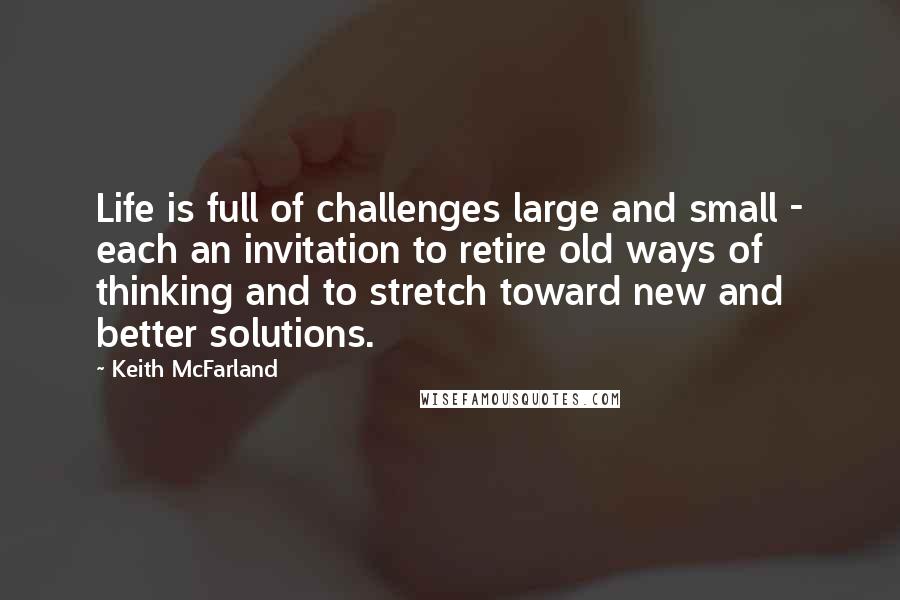 Keith McFarland Quotes: Life is full of challenges large and small - each an invitation to retire old ways of thinking and to stretch toward new and better solutions.