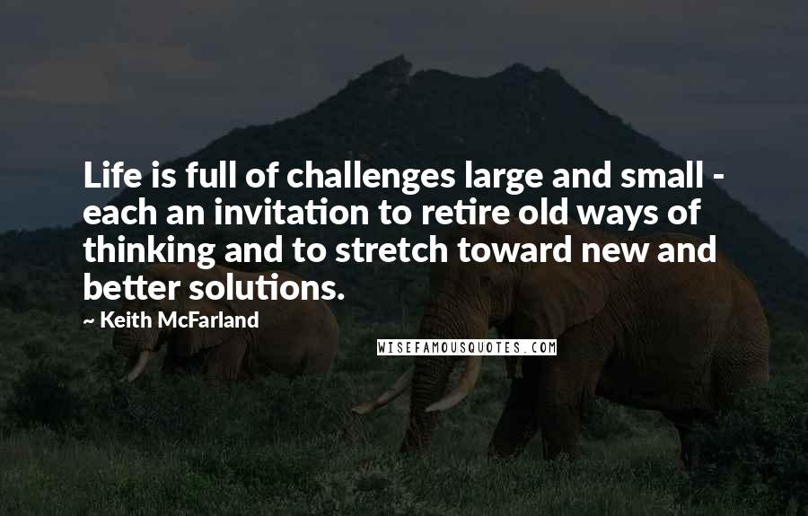 Keith McFarland Quotes: Life is full of challenges large and small - each an invitation to retire old ways of thinking and to stretch toward new and better solutions.