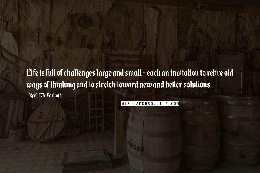 Keith McFarland Quotes: Life is full of challenges large and small - each an invitation to retire old ways of thinking and to stretch toward new and better solutions.