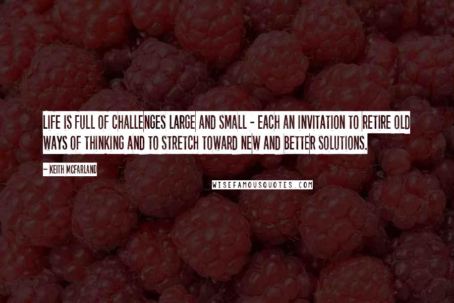 Keith McFarland Quotes: Life is full of challenges large and small - each an invitation to retire old ways of thinking and to stretch toward new and better solutions.