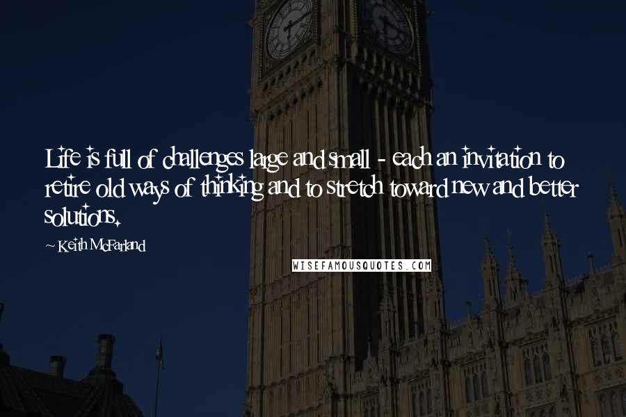 Keith McFarland Quotes: Life is full of challenges large and small - each an invitation to retire old ways of thinking and to stretch toward new and better solutions.