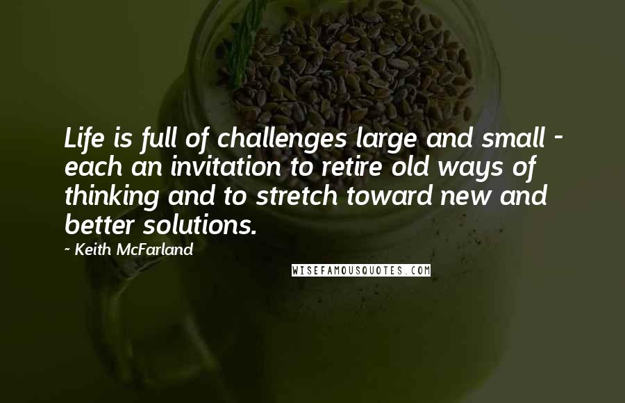 Keith McFarland Quotes: Life is full of challenges large and small - each an invitation to retire old ways of thinking and to stretch toward new and better solutions.