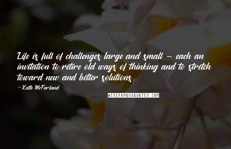 Keith McFarland Quotes: Life is full of challenges large and small - each an invitation to retire old ways of thinking and to stretch toward new and better solutions.