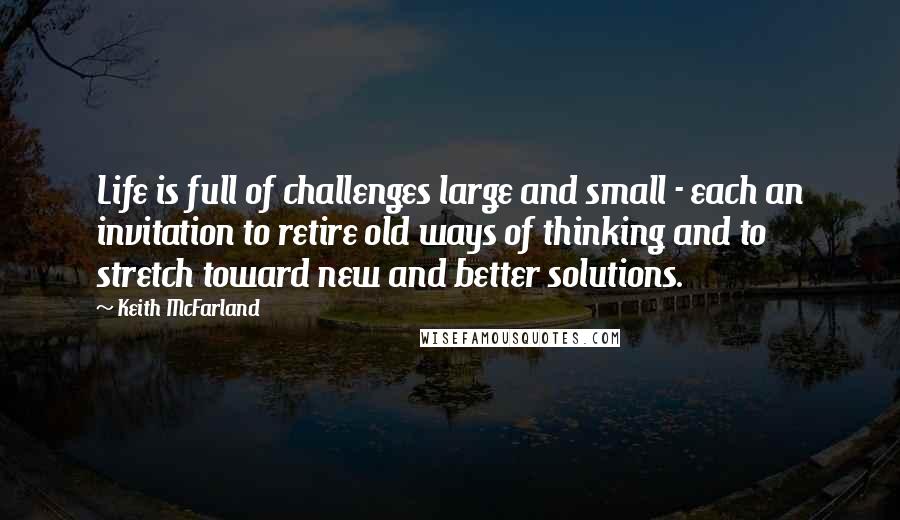 Keith McFarland Quotes: Life is full of challenges large and small - each an invitation to retire old ways of thinking and to stretch toward new and better solutions.