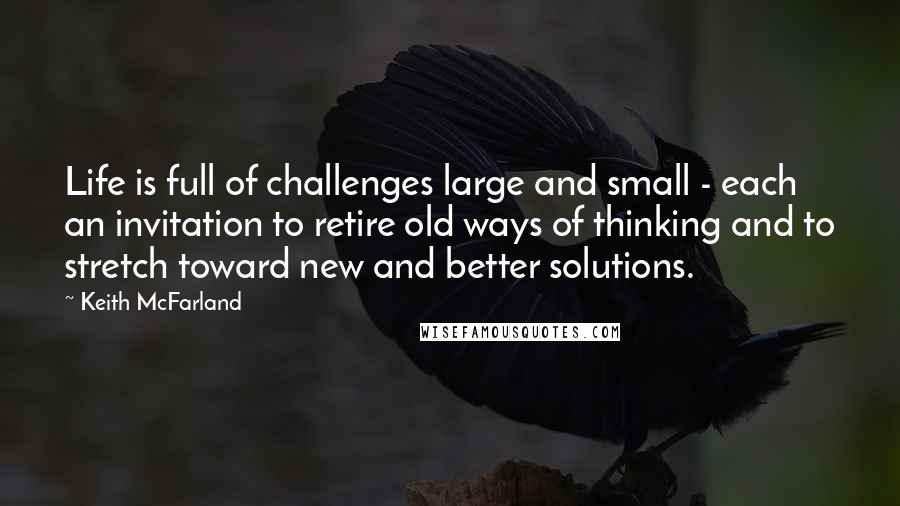 Keith McFarland Quotes: Life is full of challenges large and small - each an invitation to retire old ways of thinking and to stretch toward new and better solutions.