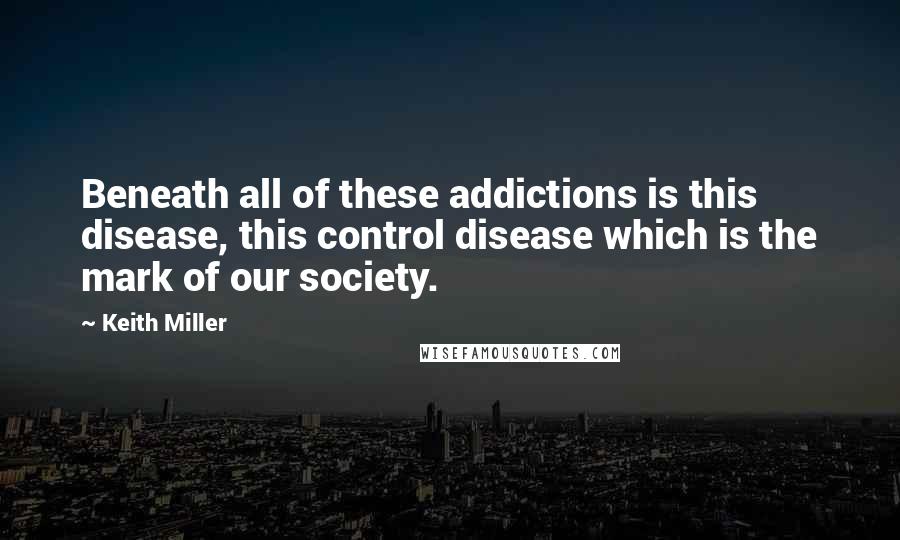 Keith Miller Quotes: Beneath all of these addictions is this disease, this control disease which is the mark of our society.