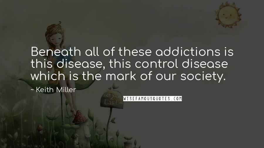 Keith Miller Quotes: Beneath all of these addictions is this disease, this control disease which is the mark of our society.