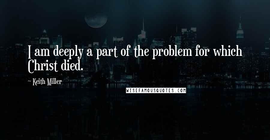 Keith Miller Quotes: I am deeply a part of the problem for which Christ died.