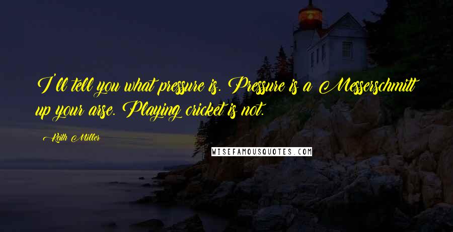 Keith Miller Quotes: I'll tell you what pressure is. Pressure is a Messerschmitt up your arse. Playing cricket is not.