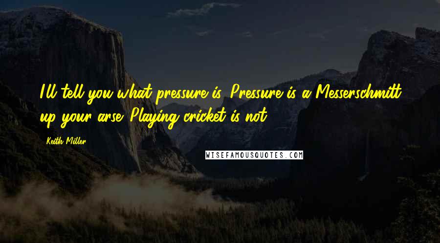 Keith Miller Quotes: I'll tell you what pressure is. Pressure is a Messerschmitt up your arse. Playing cricket is not.