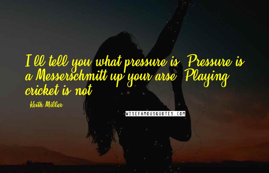 Keith Miller Quotes: I'll tell you what pressure is. Pressure is a Messerschmitt up your arse. Playing cricket is not.