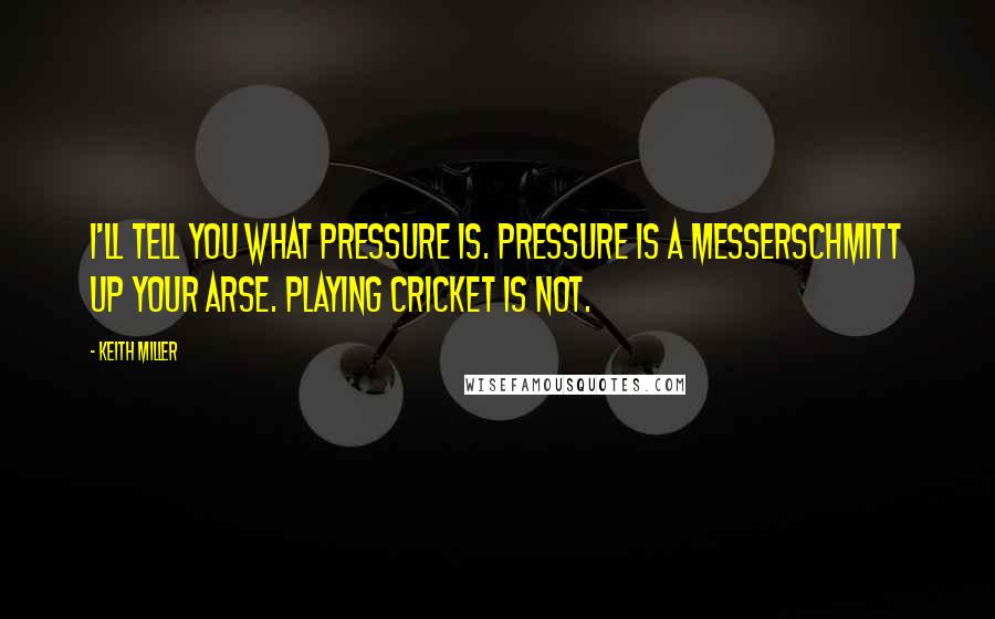 Keith Miller Quotes: I'll tell you what pressure is. Pressure is a Messerschmitt up your arse. Playing cricket is not.