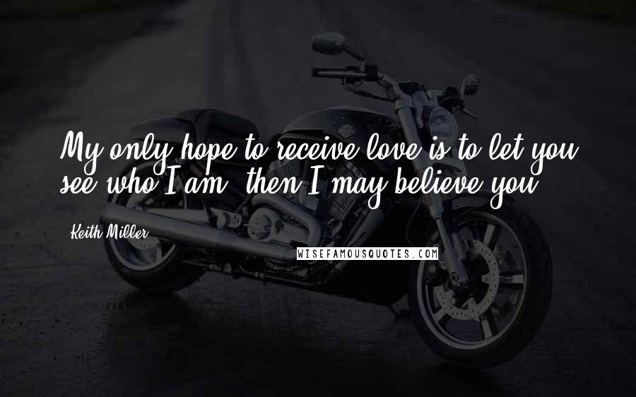 Keith Miller Quotes: My only hope to receive love is to let you see who I am, then I may believe you.