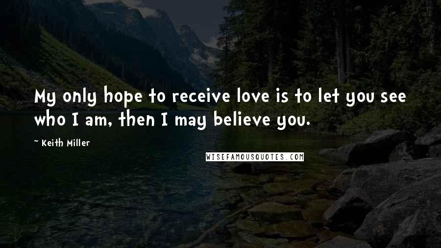 Keith Miller Quotes: My only hope to receive love is to let you see who I am, then I may believe you.