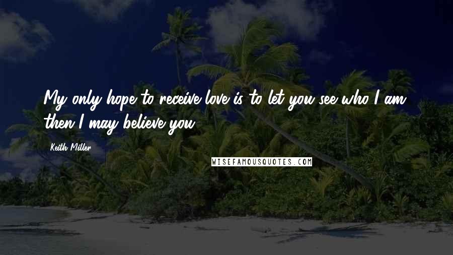 Keith Miller Quotes: My only hope to receive love is to let you see who I am, then I may believe you.