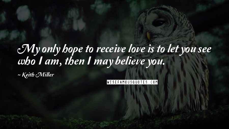 Keith Miller Quotes: My only hope to receive love is to let you see who I am, then I may believe you.