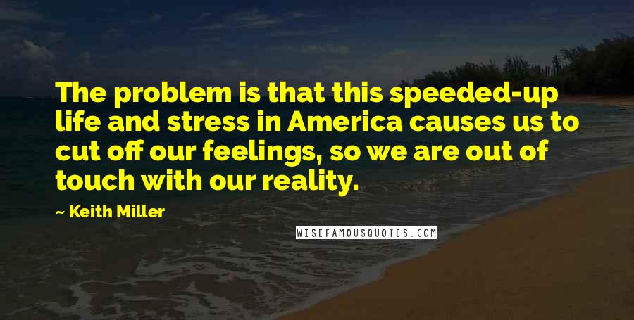 Keith Miller Quotes: The problem is that this speeded-up life and stress in America causes us to cut off our feelings, so we are out of touch with our reality.