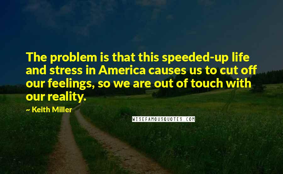 Keith Miller Quotes: The problem is that this speeded-up life and stress in America causes us to cut off our feelings, so we are out of touch with our reality.