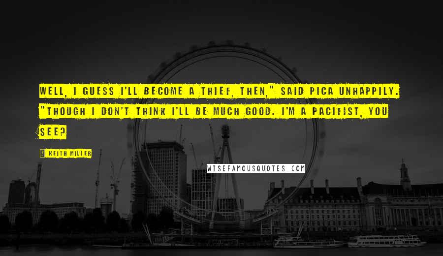 Keith Miller Quotes: Well, I guess I'll become a thief, then," said Pica unhappily. "though I don't think I'll be much good. I'm a pacifist, you see?