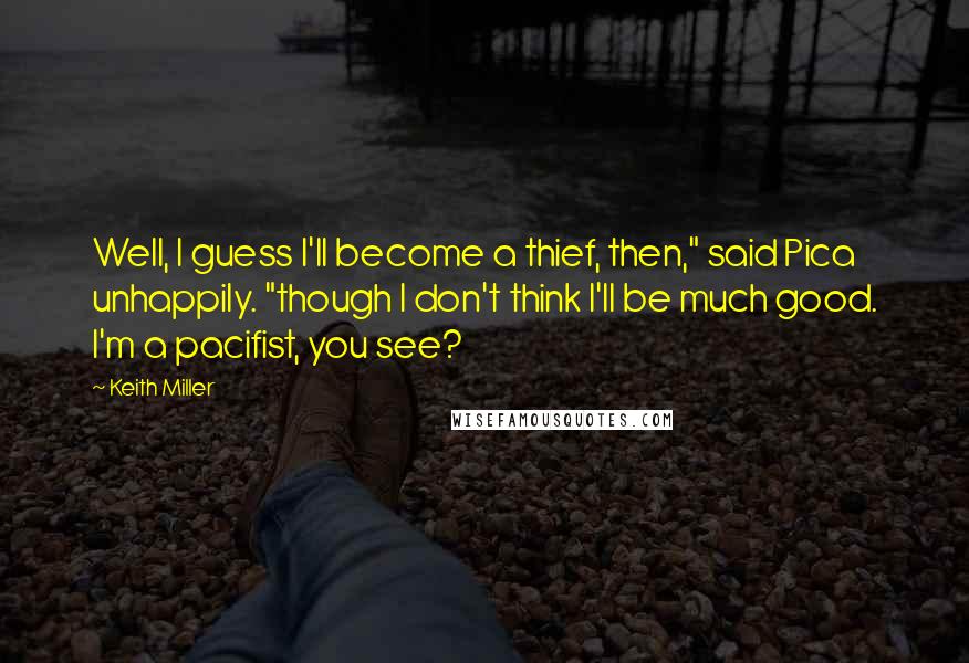 Keith Miller Quotes: Well, I guess I'll become a thief, then," said Pica unhappily. "though I don't think I'll be much good. I'm a pacifist, you see?