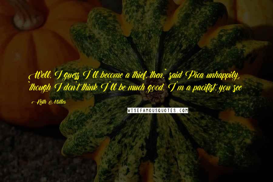 Keith Miller Quotes: Well, I guess I'll become a thief, then," said Pica unhappily. "though I don't think I'll be much good. I'm a pacifist, you see?